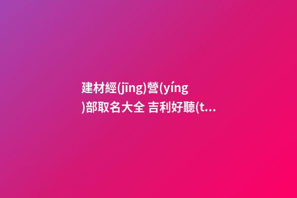 建材經(jīng)營(yíng)部取名大全 吉利好聽(tīng)公司名,起名之家